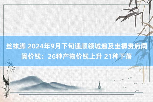 丝袜脚 2024年9月下旬通顺领域遍及坐褥贵府阛阓价钱：26种产物价钱上升 21种下落