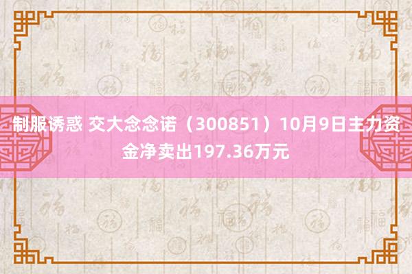 制服诱惑 交大念念诺（300851）10月9日主力资金净卖出197.36万元