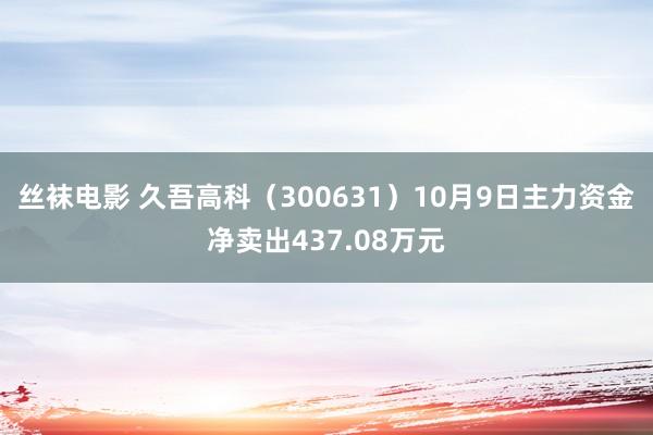 丝袜电影 久吾高科（300631）10月9日主力资金净卖出437.08万元