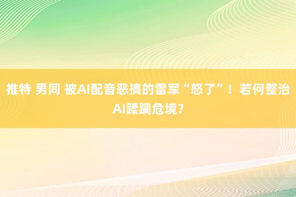 推特 男同 被AI配音恶搞的雷军“怒了”！若何整治AI蹂躏危境？