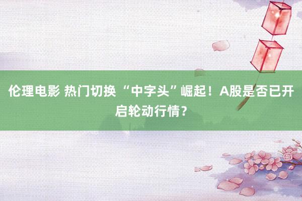 伦理电影 热门切换 “中字头”崛起！A股是否已开启轮动行情？