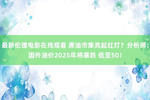 最新伦理电影在线观看 原油市集亮起红灯？分析师：国外油价2025年将暴跌 低至50！