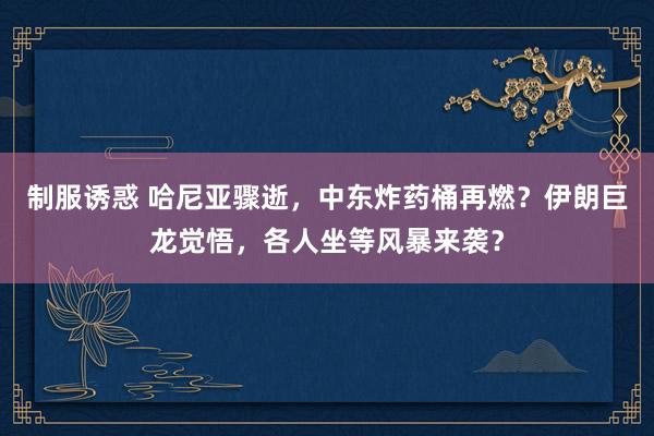 制服诱惑 哈尼亚骤逝，中东炸药桶再燃？伊朗巨龙觉悟，各人坐等风暴来袭？