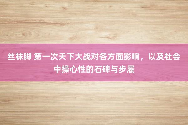 丝袜脚 第一次天下大战对各方面影响，以及社会中操心性的石碑与步履