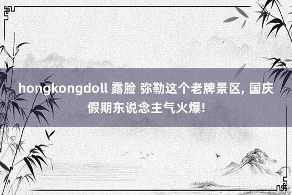 hongkongdoll 露脸 弥勒这个老牌景区， 国庆假期东说念主气火爆!