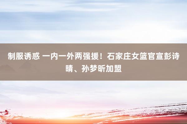 制服诱惑 一内一外两强援！石家庄女篮官宣彭诗晴、孙梦昕加盟