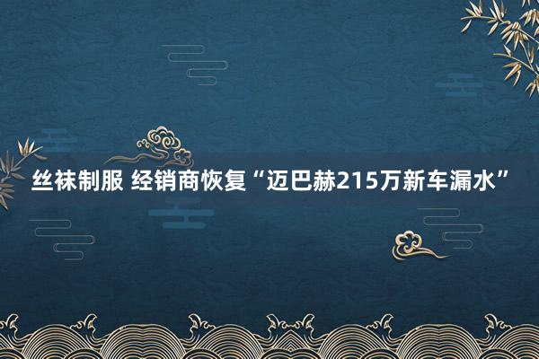 丝袜制服 经销商恢复“迈巴赫215万新车漏水”