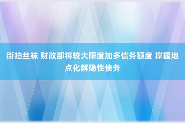 街拍丝袜 财政部将较大限度加多债务额度 撑握地点化解隐性债务