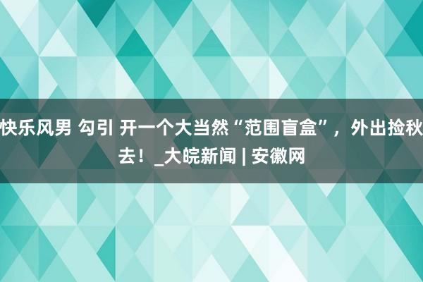 快乐风男 勾引 开一个大当然“范围盲盒”，外出捡秋去！_大皖新闻 | 安徽网