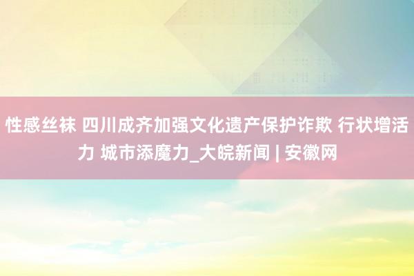 性感丝袜 四川成齐加强文化遗产保护诈欺 行状增活力 城市添魔力_大皖新闻 | 安徽网