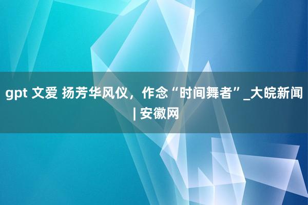 gpt 文爱 扬芳华风仪，作念“时间舞者”_大皖新闻 | 安徽网