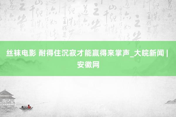 丝袜电影 耐得住沉寂才能赢得来掌声_大皖新闻 | 安徽网