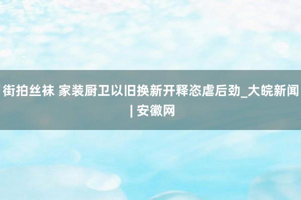 街拍丝袜 家装厨卫以旧换新开释恣虐后劲_大皖新闻 | 安徽网