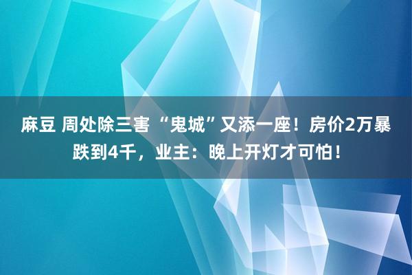 麻豆 周处除三害 “鬼城”又添一座！房价2万暴跌到4千，业主：晚上开灯才可怕！