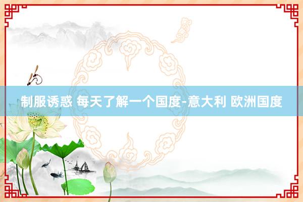 制服诱惑 每天了解一个国度-意大利 欧洲国度