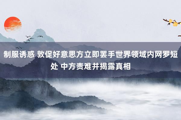 制服诱惑 敦促好意思方立即罢手世界领域内网罗短处 中方责难并揭露真相