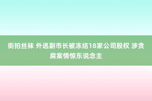 街拍丝袜 外逃副市长被冻结18家公司股权 涉贪腐案情惊东说念主