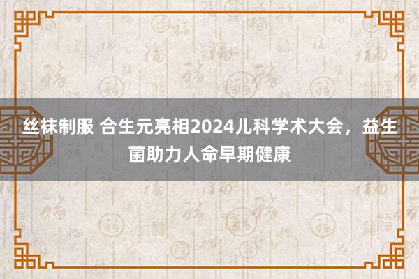 丝袜制服 合生元亮相2024儿科学术大会，益生菌助力人命早期健康