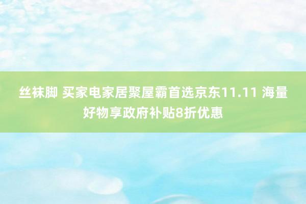 丝袜脚 买家电家居聚屋霸首选京东11.11 海量好物享政府补贴8折优惠