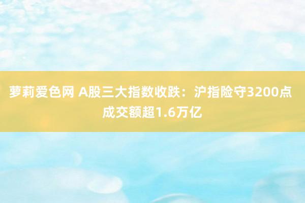 萝莉爱色网 A股三大指数收跌：沪指险守3200点 成交额超1.6万亿