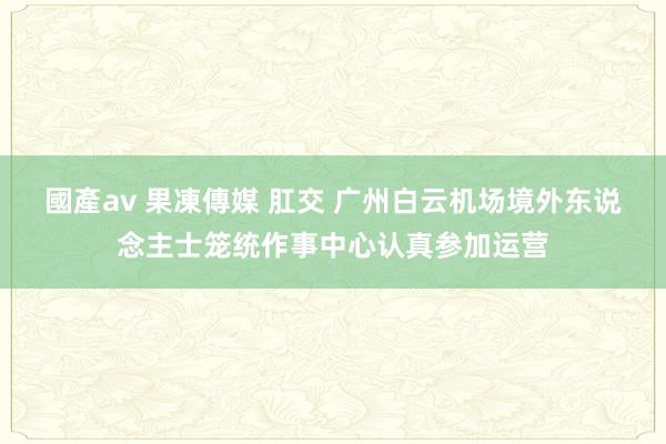 國產av 果凍傳媒 肛交 广州白云机场境外东说念主士笼统作事中心认真参加运营