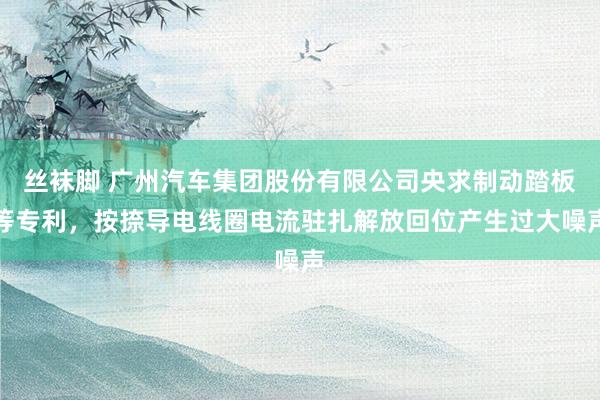 丝袜脚 广州汽车集团股份有限公司央求制动踏板等专利，按捺导电线圈电流驻扎解放回位产生过大噪声