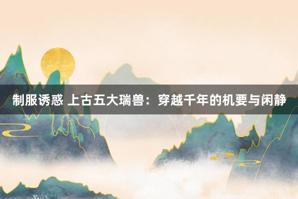 制服诱惑 上古五大瑞兽：穿越千年的机要与闲静