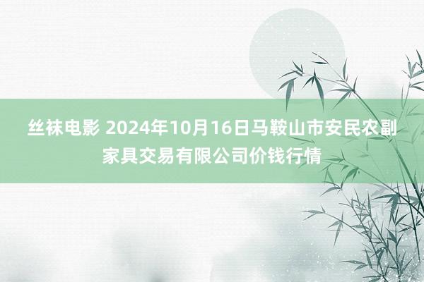 丝袜电影 2024年10月16日马鞍山市安民农副家具交易有限公司价钱行情