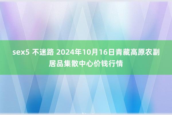 sex5 不迷路 2024年10月16日青藏高原农副居品集散中心价钱行情