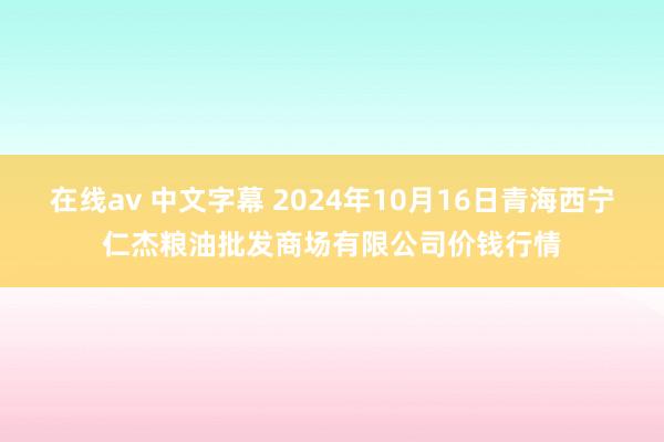 在线av 中文字幕 2024年10月16日青海西宁仁杰粮油批发商场有限公司价钱行情