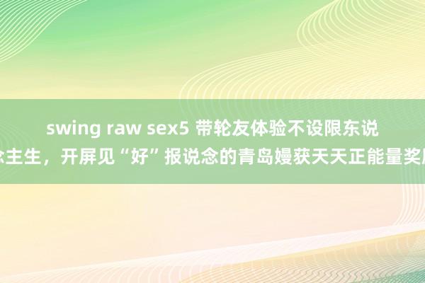 swing raw sex5 带轮友体验不设限东说念主生，开屏见“好”报说念的青岛嫚获天天正能量奖励