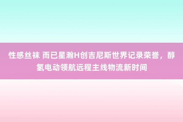 性感丝袜 而已星瀚H创吉尼斯世界记录荣誉，醇氢电动领航远程主线物流新时间