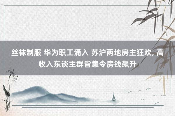 丝袜制服 华为职工涌入 苏沪两地房主狂欢， 高收入东谈主群皆集令房钱飙升