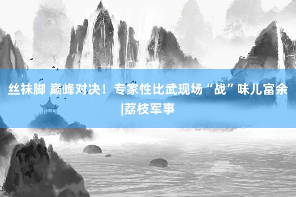 丝袜脚 巅峰对决！专家性比武现场“战”味儿富余|荔枝军事