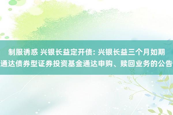 制服诱惑 兴银长益定开债: 兴银长益三个月如期通达债券型证券投资基金通达申购、赎回业务的公告