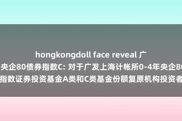 hongkongdoll face reveal 广发央企80债券指数A，广发央企80债券指数C: 对于广发上海计帐所0-4年央企80债券指数证券投资基金A类和C类基金份额复原机构投资者大额申购(含转机转入)业务的公告