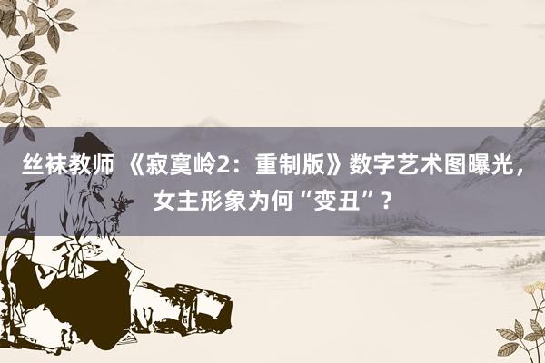 丝袜教师 《寂寞岭2：重制版》数字艺术图曝光，女主形象为何“变丑”？