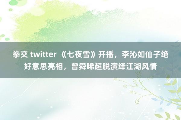 拳交 twitter 《七夜雪》开播，李沁如仙子绝好意思亮相，曾舜晞超脱演绎江湖风情