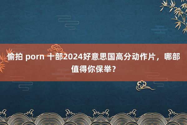 偷拍 porn 十部2024好意思国高分动作片，哪部值得你保举？