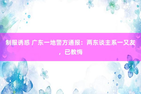 制服诱惑 广东一地警方通报：两东谈主系一又友，已教悔