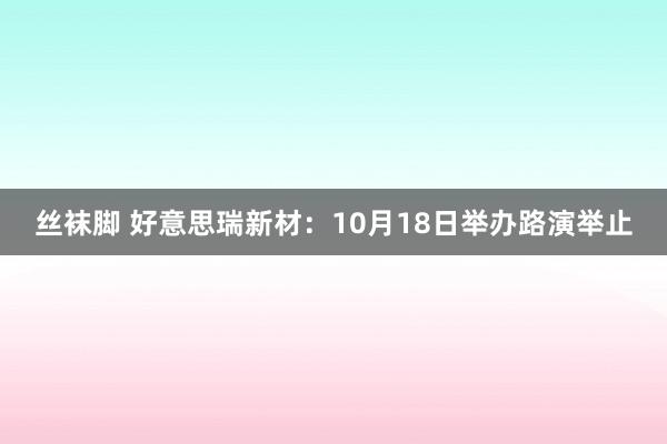 丝袜脚 好意思瑞新材：10月18日举办路演举止