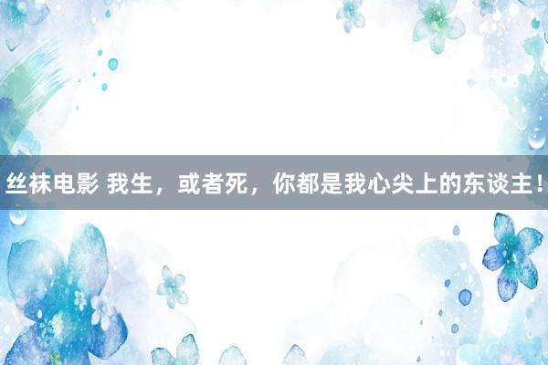 丝袜电影 我生，或者死，你都是我心尖上的东谈主！