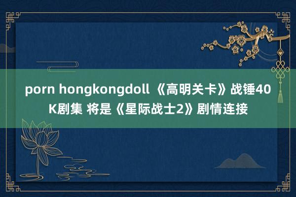 porn hongkongdoll 《高明关卡》战锤40K剧集 将是《星际战士2》剧情连接