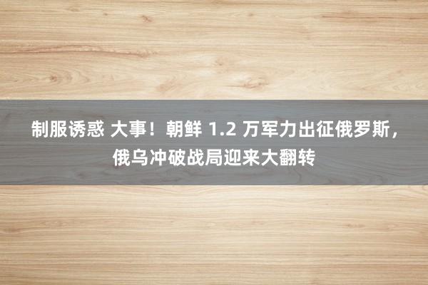 制服诱惑 大事！朝鲜 1.2 万军力出征俄罗斯，俄乌冲破战局迎来大翻转