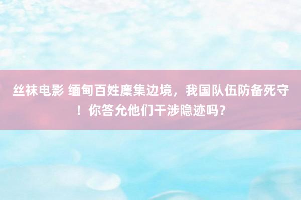 丝袜电影 缅甸百姓麇集边境，我国队伍防备死守！你答允他们干涉隐迹吗？