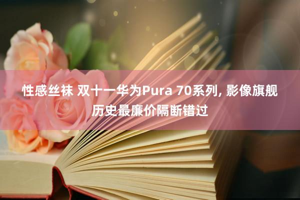 性感丝袜 双十一华为Pura 70系列， 影像旗舰历史最廉价隔断错过