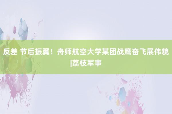 反差 节后振翼！舟师航空大学某团战鹰奋飞展伟貌|荔枝军事