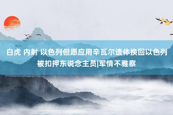 白虎 内射 以色列但愿应用辛瓦尔遗体换回以色列被扣押东说念主员|军情不雅察