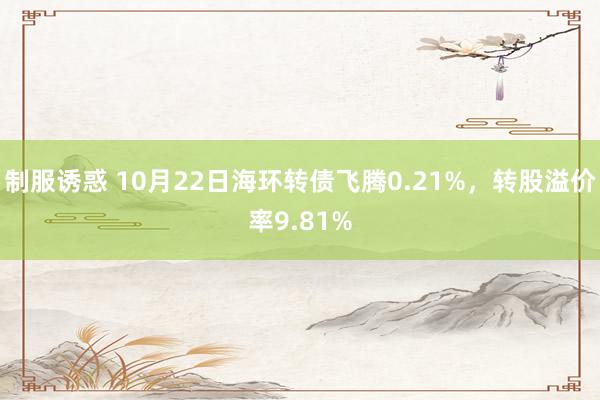 制服诱惑 10月22日海环转债飞腾0.21%，转股溢价率9.81%