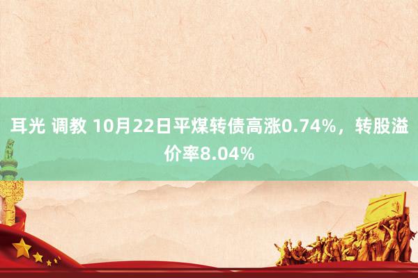 耳光 调教 10月22日平煤转债高涨0.74%，转股溢价率8.04%